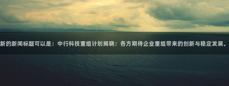 新的新闻标题可以是：中行科技重组计划揭晓：各方期待企业重组带来的创新与稳定发展。