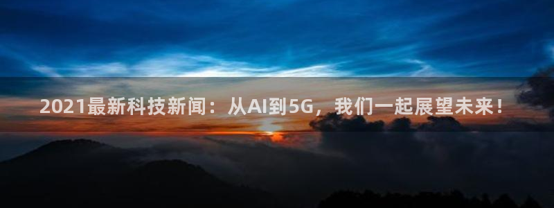 2021最新科技新闻：从AI到5G，我们一起展望未来！